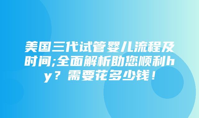 美国三代试管婴儿流程及时间;全面解析助您顺利hy？需要花多少钱！