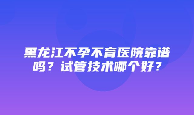 黑龙江不孕不育医院靠谱吗？试管技术哪个好？