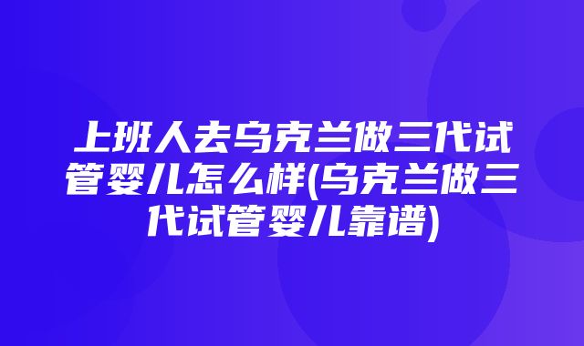 上班人去乌克兰做三代试管婴儿怎么样(乌克兰做三代试管婴儿靠谱)