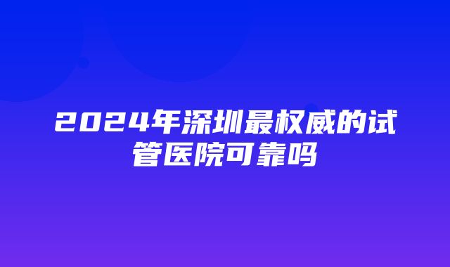 2024年深圳最权威的试管医院可靠吗