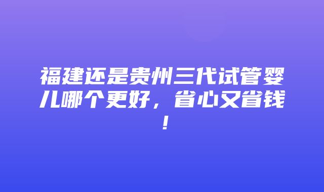 福建还是贵州三代试管婴儿哪个更好，省心又省钱！