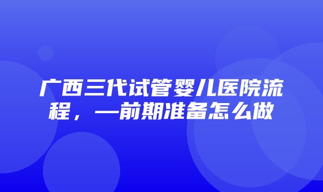 广西三代试管婴儿医院流程，—前期准备怎么做