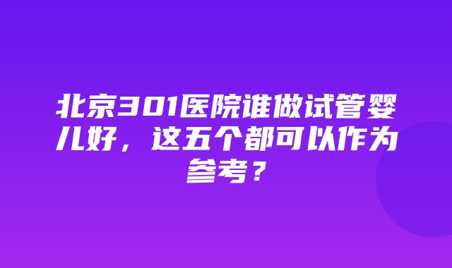 北京301医院谁做试管婴儿好，这五个都可以作为参考？