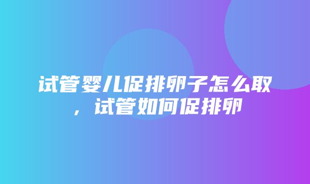 试管婴儿促排卵子怎么取，试管如何促排卵