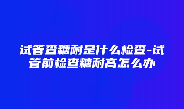 试管查糖耐是什么检查-试管前检查糖耐高怎么办