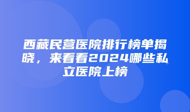 西藏民营医院排行榜单揭晓，来看看2024哪些私立医院上榜