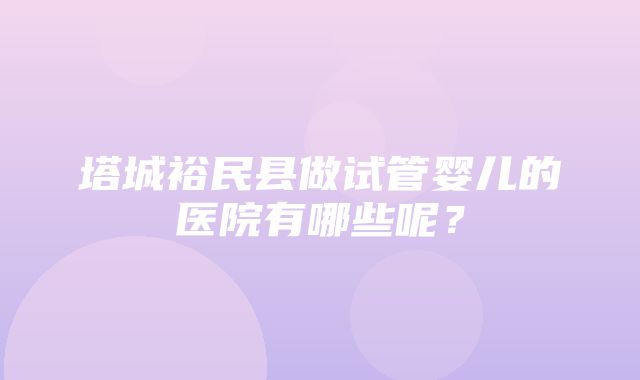 塔城裕民县做试管婴儿的医院有哪些呢？