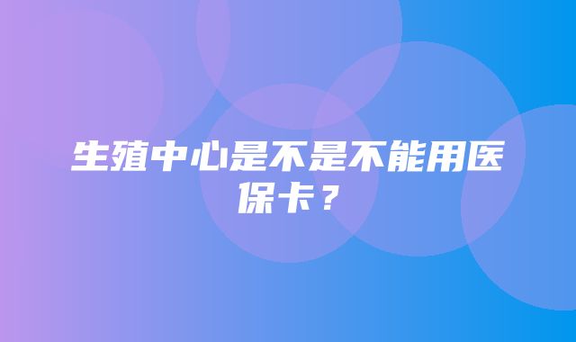 生殖中心是不是不能用医保卡？