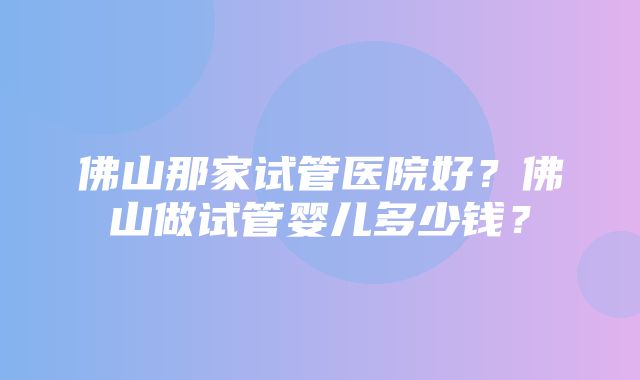 佛山那家试管医院好？佛山做试管婴儿多少钱？