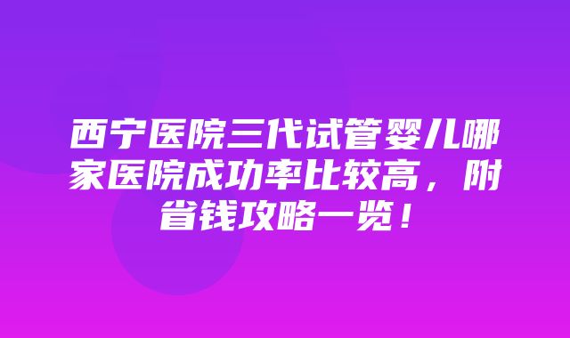 西宁医院三代试管婴儿哪家医院成功率比较高，附省钱攻略一览！