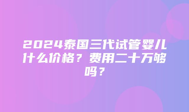 2024泰国三代试管婴儿什么价格？费用二十万够吗？