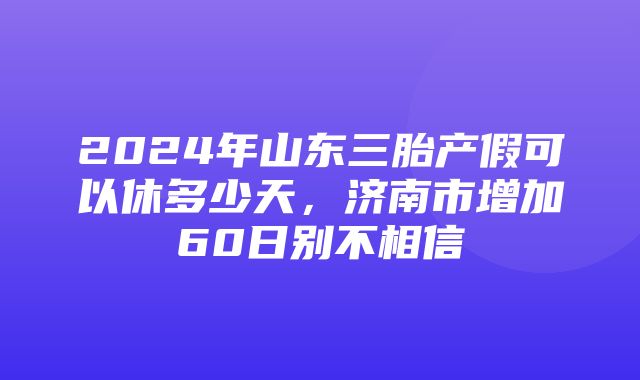 2024年山东三胎产假可以休多少天，济南市增加60日别不相信