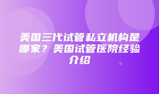 美国三代试管私立机构是哪家？美国试管医院经验介绍