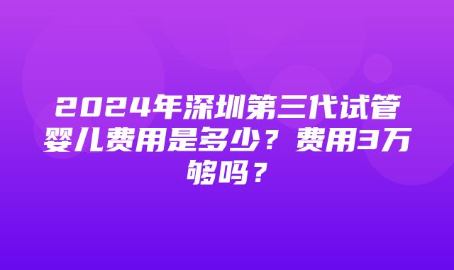 2024年深圳第三代试管婴儿费用是多少？费用3万够吗？