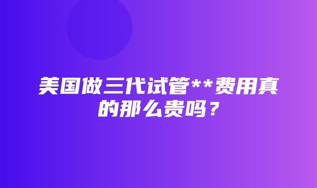 美国做三代试管**费用真的那么贵吗？