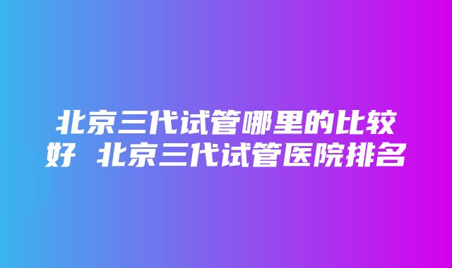 北京三代试管哪里的比较好 北京三代试管医院排名