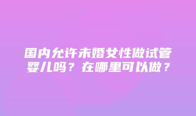 国内允许未婚女性做试管婴儿吗？在哪里可以做？