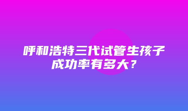 呼和浩特三代试管生孩子成功率有多大？