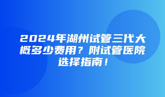 2024年湖州试管三代大概多少费用？附试管医院选择指南！