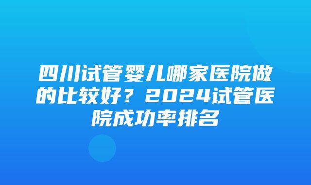 四川试管婴儿哪家医院做的比较好？2024试管医院成功率排名