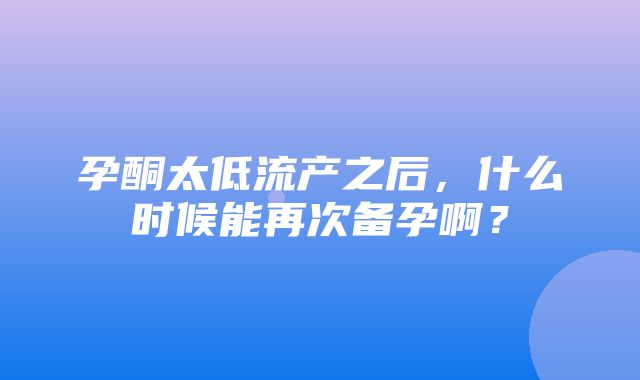 孕酮太低流产之后，什么时候能再次备孕啊？