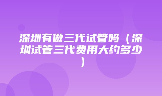 深圳有做三代试管吗（深圳试管三代费用大约多少）