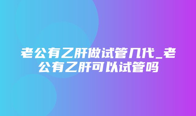 老公有乙肝做试管几代_老公有乙肝可以试管吗