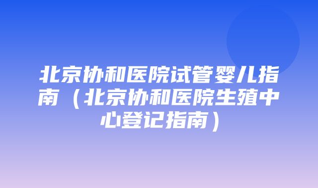 北京协和医院试管婴儿指南（北京协和医院生殖中心登记指南）