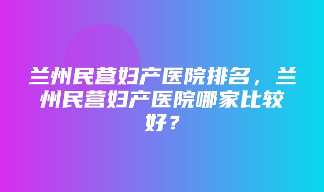 兰州民营妇产医院排名，兰州民营妇产医院哪家比较好？