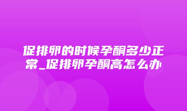 促排卵的时候孕酮多少正常_促排卵孕酮高怎么办