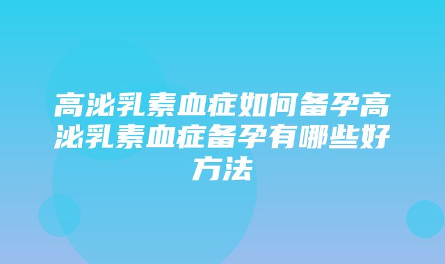 高泌乳素血症如何备孕高泌乳素血症备孕有哪些好方法