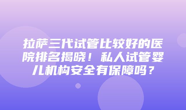 拉萨三代试管比较好的医院排名揭晓！私人试管婴儿机构安全有保障吗？