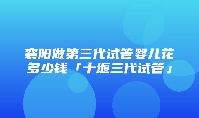 襄阳做第三代试管婴儿花多少钱「十堰三代试管」