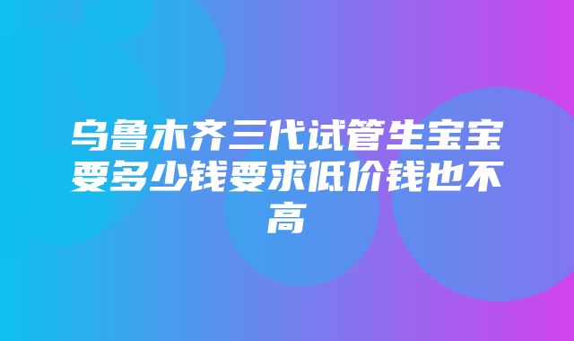 乌鲁木齐三代试管生宝宝要多少钱要求低价钱也不高