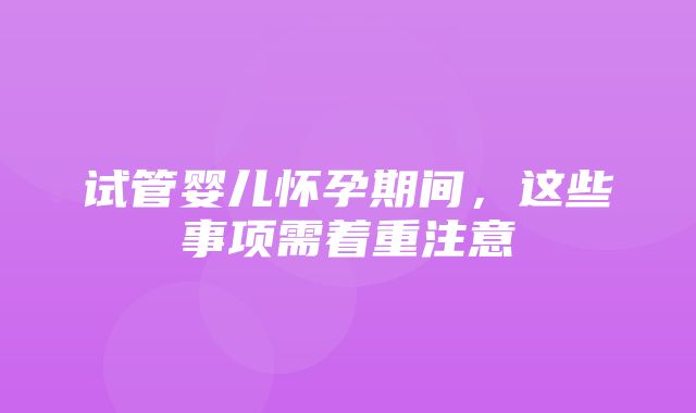 试管婴儿怀孕期间，这些事项需着重注意