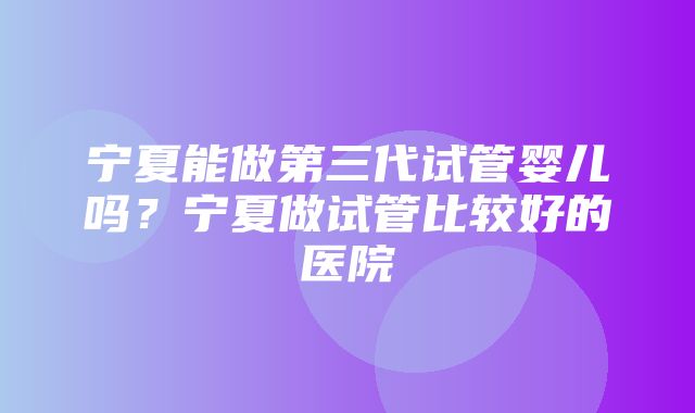 宁夏能做第三代试管婴儿吗？宁夏做试管比较好的医院