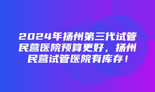 2024年扬州第三代试管民营医院预算更好，扬州民营试管医院有库存！