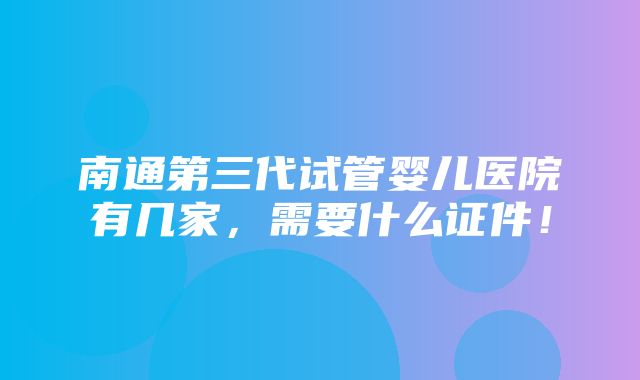 南通第三代试管婴儿医院有几家，需要什么证件！