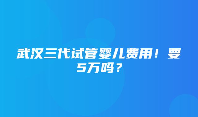 武汉三代试管婴儿费用！要5万吗？