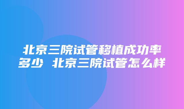 北京三院试管移植成功率多少 北京三院试管怎么样