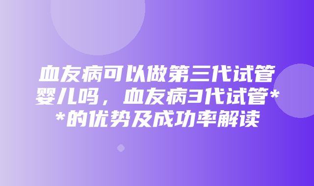 血友病可以做第三代试管婴儿吗，血友病3代试管**的优势及成功率解读