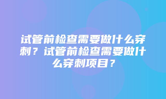 试管前检查需要做什么穿刺？试管前检查需要做什么穿刺项目？