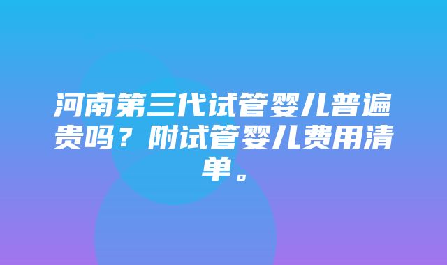 河南第三代试管婴儿普遍贵吗？附试管婴儿费用清单。