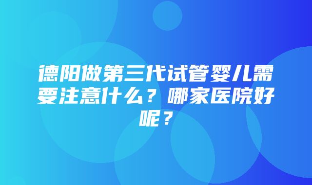 德阳做第三代试管婴儿需要注意什么？哪家医院好呢？