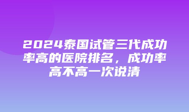 2024泰国试管三代成功率高的医院排名，成功率高不高一次说清