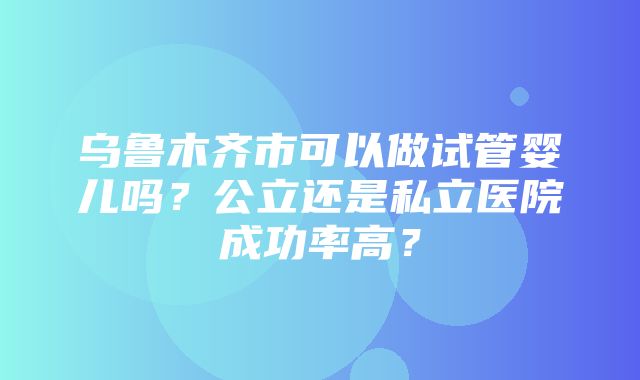 乌鲁木齐市可以做试管婴儿吗？公立还是私立医院成功率高？