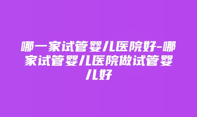 哪一家试管婴儿医院好-哪家试管婴儿医院做试管婴儿好