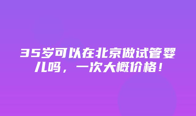 35岁可以在北京做试管婴儿吗，一次大概价格！