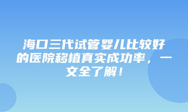 海口三代试管婴儿比较好的医院移植真实成功率，一文全了解！