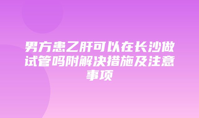 男方患乙肝可以在长沙做试管吗附解决措施及注意事项